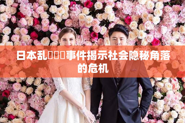 日本乱婬妺妺事件揭示社会隐秘角落的危机