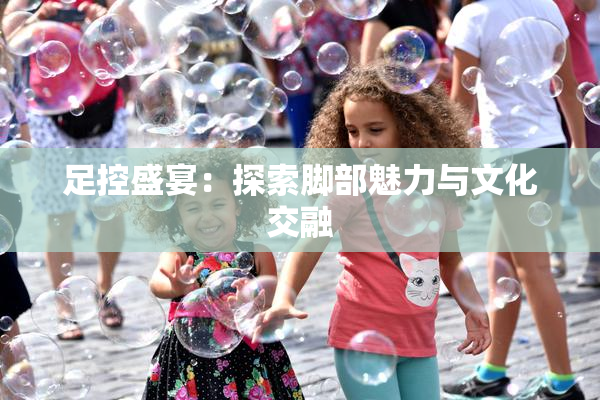 足控盛宴：探索脚部魅力与文化交融