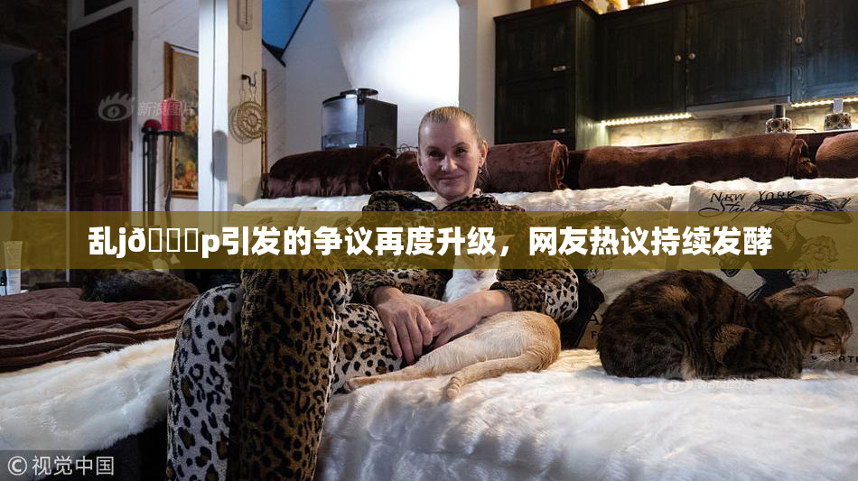 乱j🈚p引发的争议再度升级，网友热议持续发酵