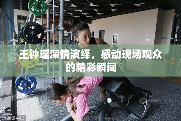 王钟瑶深情演绎，感动现场观众的精彩瞬间