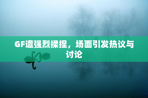 GF遭强烈揉捏，场面引发热议与讨论