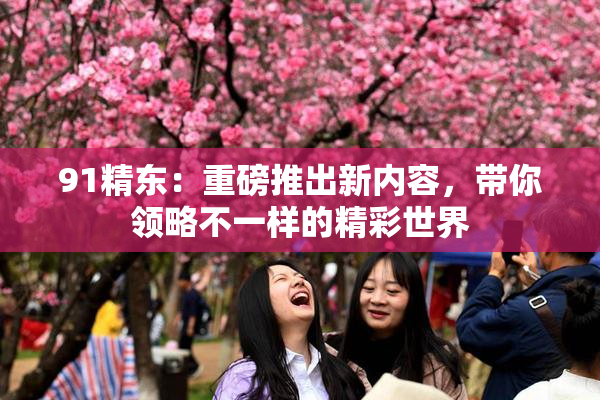 91精东：重磅推出新内容，带你领略不一样的精彩世界
