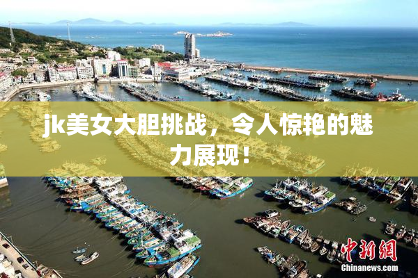 jk美女大胆挑战，令人惊艳的魅力展现！