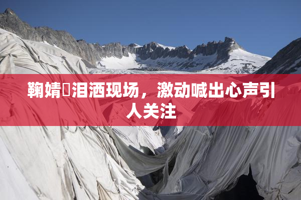 鞠婧祎泪洒现场，激动喊出心声引人关注
