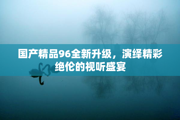 国产精品96全新升级，演绎精彩绝伦的视听盛宴