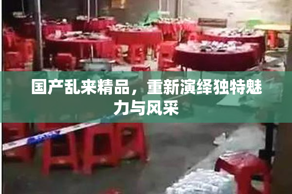 国产乱来精品，重新演绎独特魅力与风采