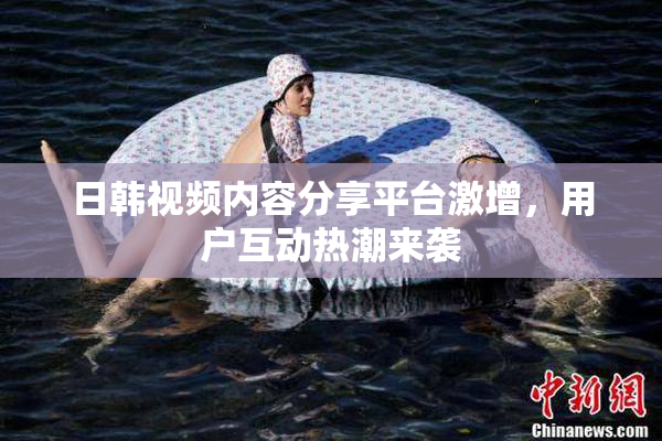 日韩视频内容分享平台激增，用户互动热潮来袭