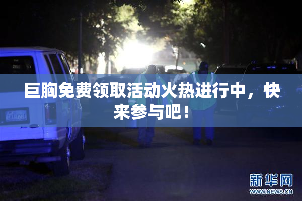 巨胸免费领取活动火热进行中，快来参与吧！