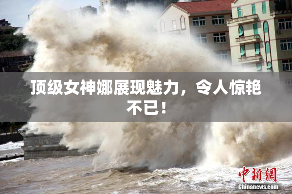 顶级女神娜展现魅力，令人惊艳不已！
