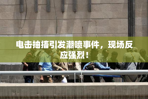 电击抽搐引发潮喷事件，现场反应强烈！