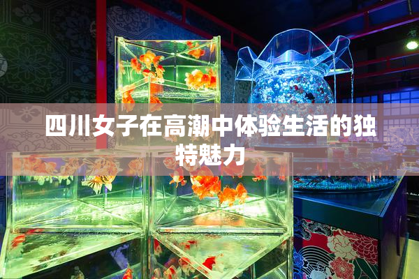 四川女子在高潮中体验生活的独特魅力