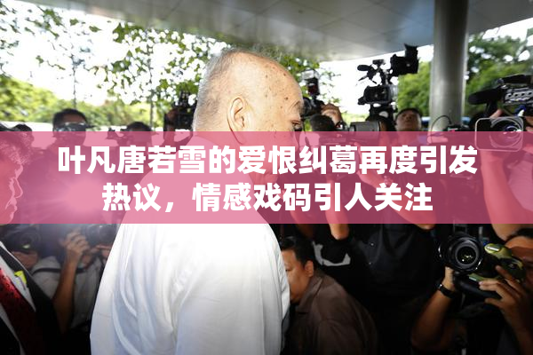 叶凡唐若雪的爱恨纠葛再度引发热议，情感戏码引人关注