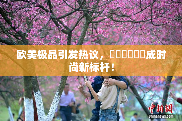 欧美极品引发热议，❌‌❌‌❌‌成时尚新标杆！