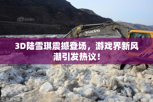 3D陆雪琪震撼登场，游戏界新风潮引发热议！