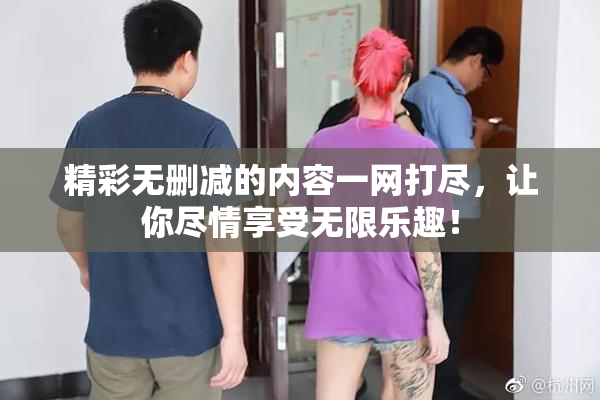 精彩无删减的内容一网打尽，让你尽情享受无限乐趣！