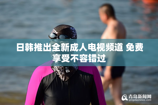 日韩推出全新成人电视频道 免费享受不容错过