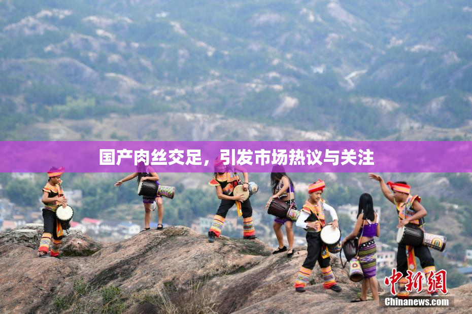 国产肉丝交足，引发市场热议与关注