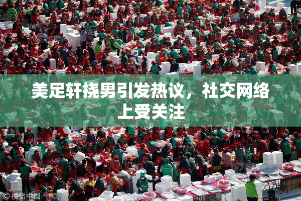 美足轩挠男引发热议，社交网络上受关注