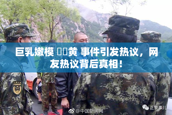 巨乳嫩模 ❌‌黄 事件引发热议，网友热议背后真相！
