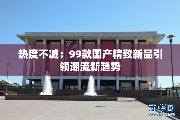 热度不减：99款国产精致新品引领潮流新趋势