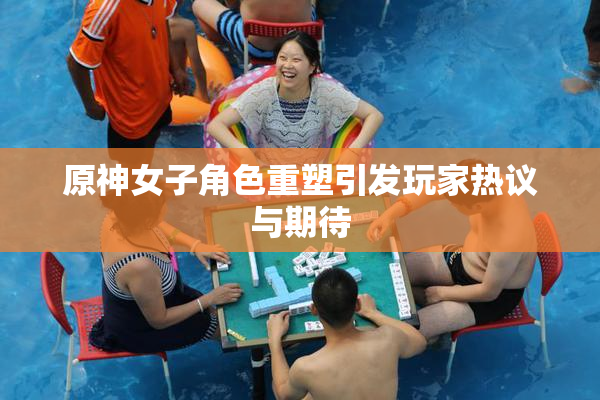 原神女子角色重塑引发玩家热议与期待