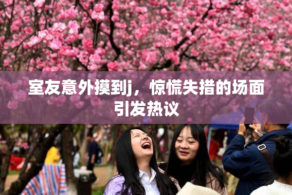 室友意外摸到j，惊慌失措的场面引发热议