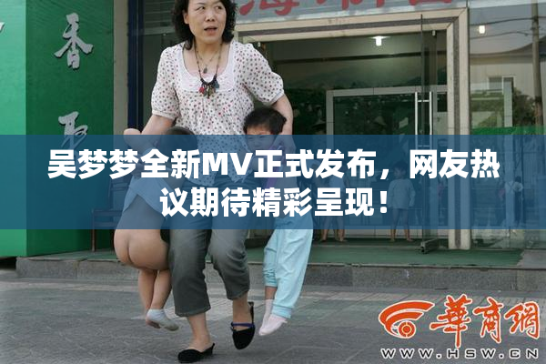吴梦梦全新MV正式发布，网友热议期待精彩呈现！