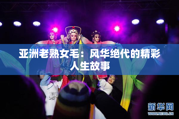 亚洲老熟女毛：风华绝代的精彩人生故事
