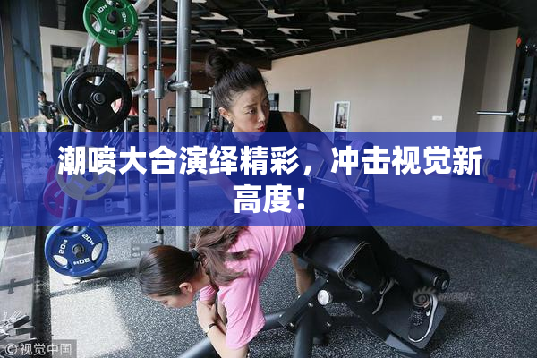 潮喷大合演绎精彩，冲击视觉新高度！