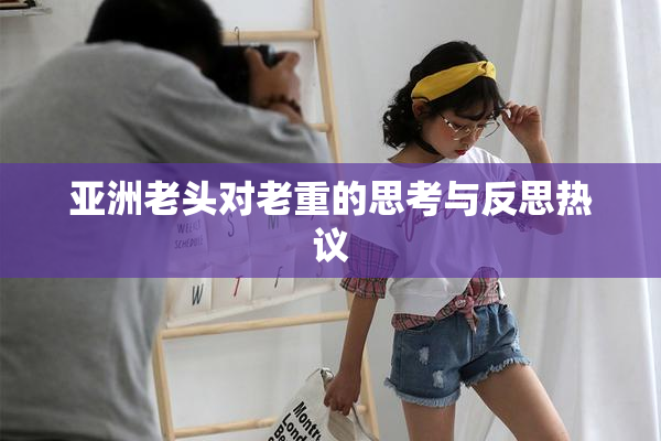 亚洲老头对老重的思考与反思热议