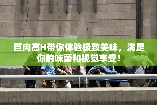 巨肉高H带你体验极致美味，满足你的味蕾和视觉享受！