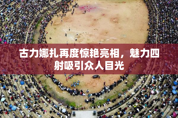 古力娜扎再度惊艳亮相，魅力四射吸引众人目光