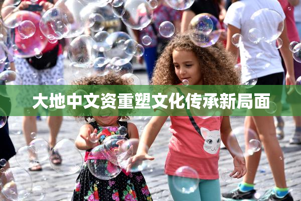 大地中文资重塑文化传承新局面