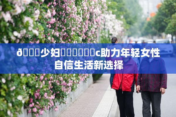🔞少妇❌‌❌‌❌‌c助力年轻女性自信生活新选择