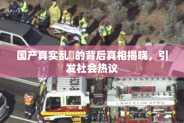 国产真实乱婬的背后真相揭晓，引发社会热议