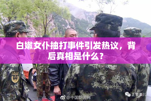 白嫩女仆抽打事件引发热议，背后真相是什么？