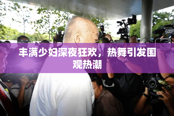 丰满少妇深夜狂欢，热舞引发围观热潮