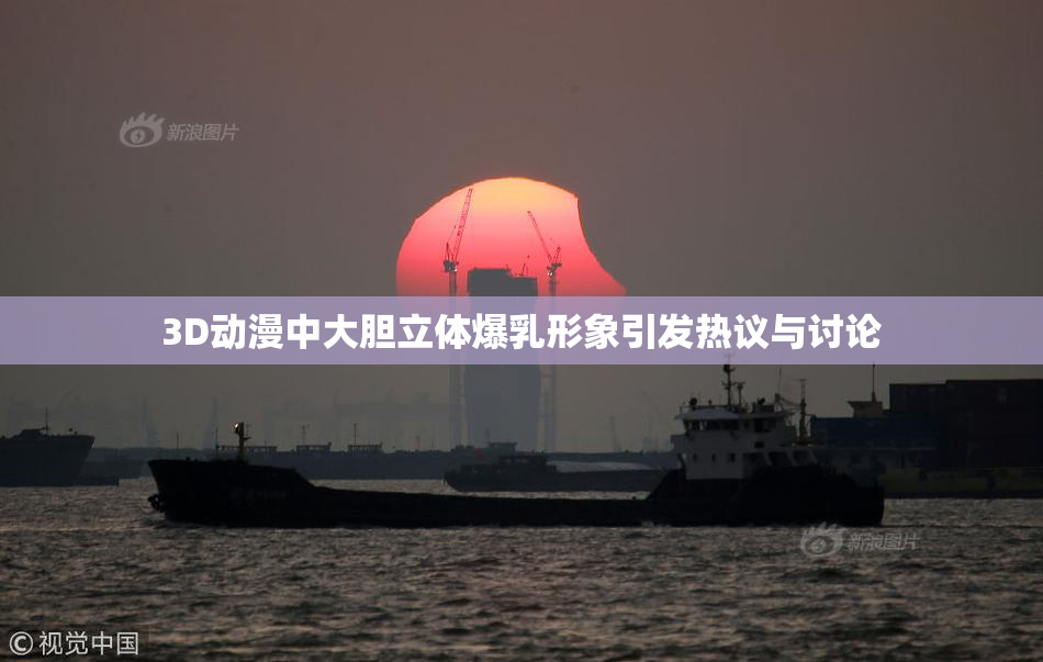 3D动漫中大胆立体爆乳形象引发热议与讨论