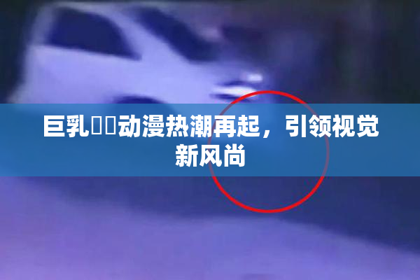 巨乳❌‌动漫热潮再起，引领视觉新风尚