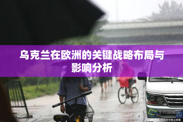 乌克兰在欧洲的关键战略布局与影响分析