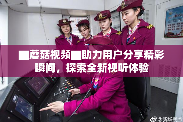 ▇蘑菇视频▇助力用户分享精彩瞬间，探索全新视听体验
