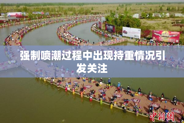 强制喷潮过程中出现持重情况引发关注