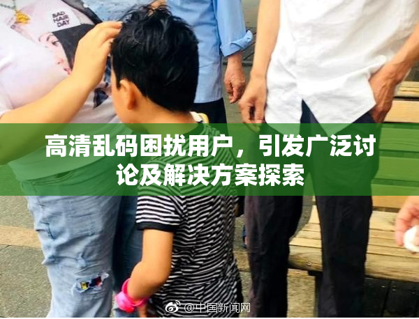 高清乱码困扰用户，引发广泛讨论及解决方案探索