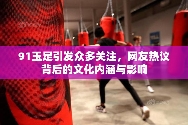 91玉足引发众多关注，网友热议背后的文化内涵与影响