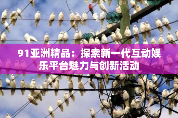 91亚洲精品：探索新一代互动娱乐平台魅力与创新活动