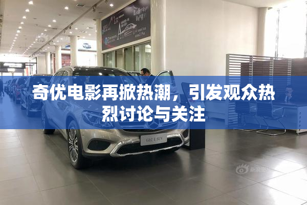 奇优电影再掀热潮，引发观众热烈讨论与关注