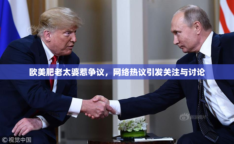 欧美肥老太婆惹争议，网络热议引发关注与讨论