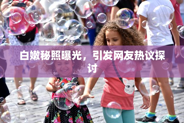 白嫩秘照曝光，引发网友热议探讨