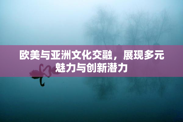 欧美与亚洲文化交融，展现多元魅力与创新潜力