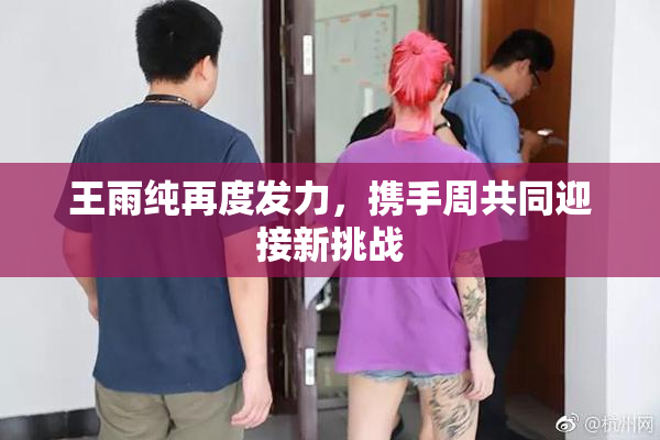 王雨纯再度发力，携手周共同迎接新挑战